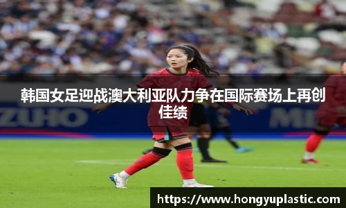 韩国女足迎战澳大利亚队力争在国际赛场上再创佳绩